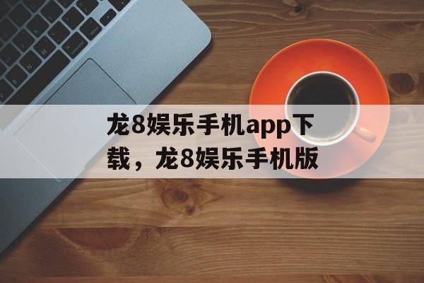 龙8娱乐手机app下载，龙8娱乐手机版